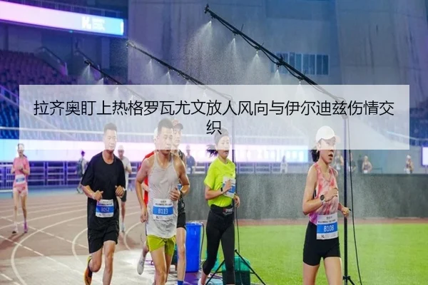 拉齐奥盯上热格罗瓦尤文放人风向与伊尔迪兹伤情交织